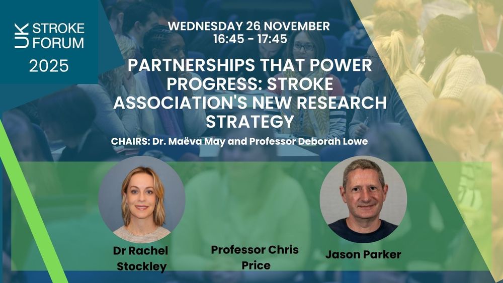 Wednesday 26 November 16:45 - 17:45. Partnerships that power progress: stroke association's new research strategy. Chairs: Dr Maëva May and Professor Deborah Lowe. Speakers: Dr Rachel Stockley, Professor Chris Price and Jason Parker.
