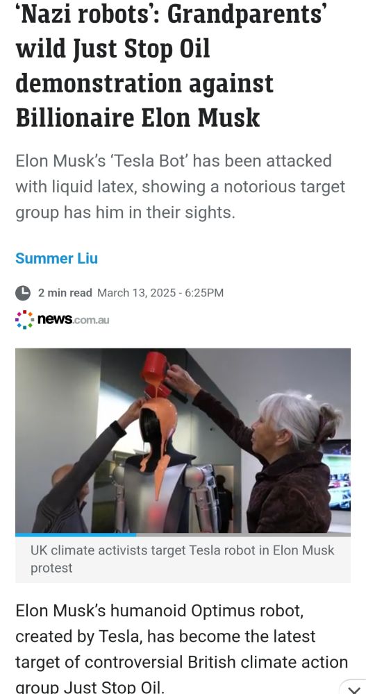 Screen shot of linked article.
‘Nazi robots’: Grandparents’ wild Just Stop Oil demonstration against Billionaire Elon Musk
Elon Musk’s ‘Tesla Bot’ has been attacked with liquid latex, showing a notorious target group has him in their sights.

Still of a video showing orange latex being poured over Musk Robot by two activists.

Elon Musk’s humanoid Optimus robot, created by Tesla, has become the latest target of controversial British climate action group Just Stop Oil.