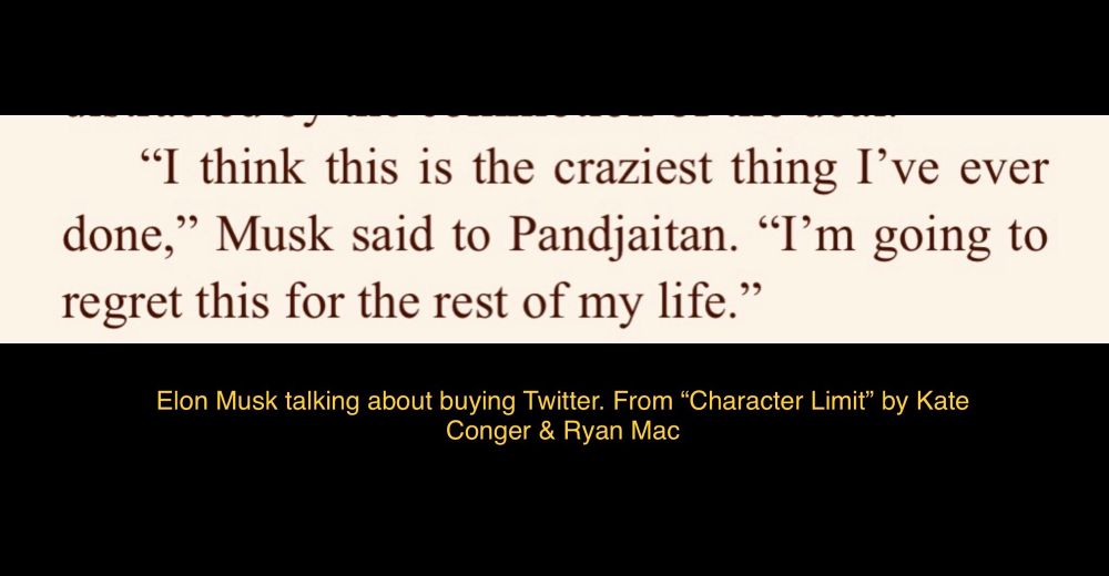 Screenshot of text from “Character Limit” by Kate Conger and Ryan Mac. Musk (talking about buying Twitter) says he’s going to “regret this for the rest of my life”. 