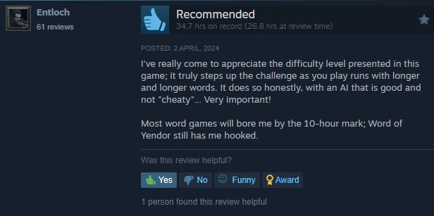 Steam review: "I've really come to appreciate the difficulty level presented in this game; it truly steps up the challenge as you play runs with longer and longer words. It does so honestly, with an AI that is good and not "cheaty"... Very important!

Most word games will bore me by the 10-hour mark; Word of Yendor still has me hooked."