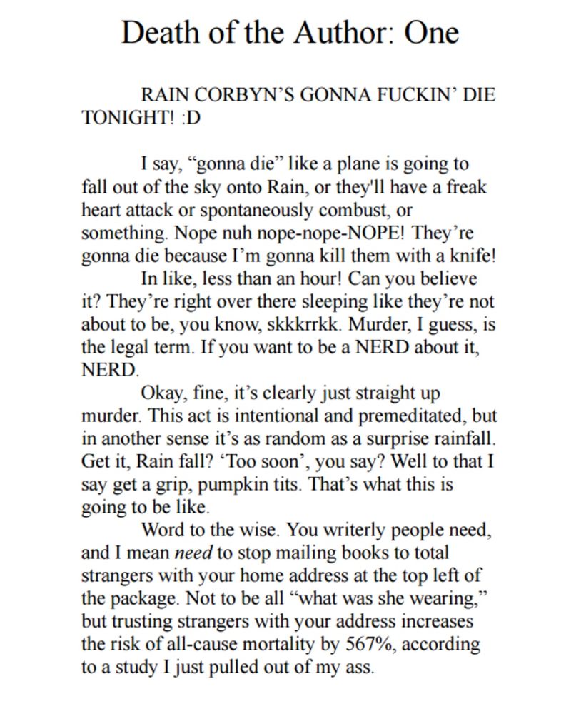 Death of the Author: One

RAIN CORBYN'S GONNA FUCKIN' DIE
TONIGHT! :D
I say, "gonna die" like a plane is going to fall out of the sky onto Rain, or they'll have a freak heart attack or spontaneously combust, or something. Nope nuh nope-nope-NOPE! They're gonna die because I'm gonna kill them with a knife!
In like, less than an hour! Can you believe it? They're right over there sleeping like they're not about to be, you know, skkkrrkk. Murder, I guess, is the legal term. If you want to be a NERD about it, NERD.
Okay, fine, it's clearly just straight up murder. This act is intentional and premeditated, but in another sense it's as random as a surprise rainfall.
Get it, Rain fall? "Too soon', you say? Well to that I say get a grip, pumpkin tits. That's what this is going to be like.
Word to the wise. You writerly people need,
and I mean need to stop mailing books to total strangers with your home address at the top left of the package. Not to be all "what was she wearing," but trusting strangers with your address increases the risk of all-cause mortality by 567%, according to a study I just pulled out of my ass.