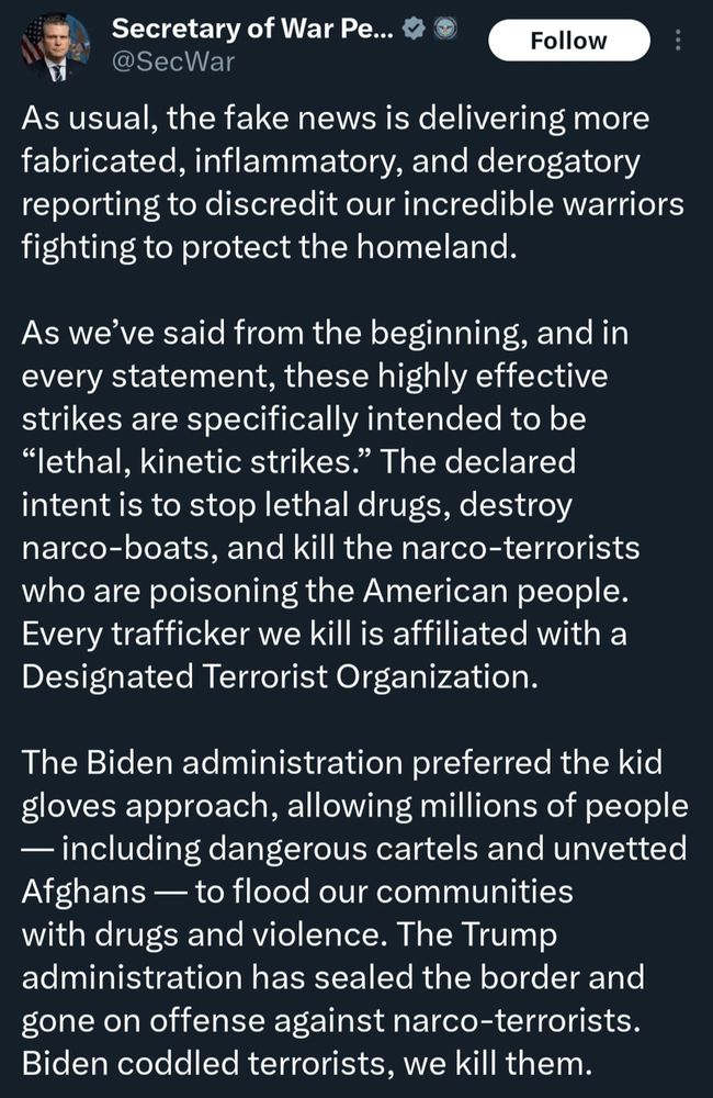 As usual, the fake news is delivering more fabricated, inflammatory, and derogatory reporting to discredit our incredible warriors fighting to protect the homeland.
As we've said from the beginning, and in every statement, these highly effective strikes are specifically intended to be
"lethal, kinetic strikes." The declared intent is to stop lethal drugs, destroy narco-boats, and kill the narco-terrorists who are poisoning the American people.
Every trafficker we kill is affiliated with a Designated Terrorist Organization.
The Biden administration preferred the kid gloves approach, allowing millions of people
- including dangerous cartels and unvetted
Afghans — to flood our communities with drugs and violence. The Trump administration has sealed the border and gone on offense against narco-terrorists.
Biden coddled terrorists, we kill them.