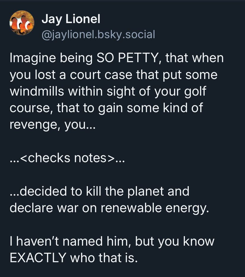 My earlier post ‘Imagine being SO PETTY, that when you lost a court case that put some windmills within sight of your golf course, that to gain some kind of revenge, you…

…<checks notes>…

…decided to kill the planet and declare war on renewable energy.

I haven’t named him, but you know EXACTLY who that is.’