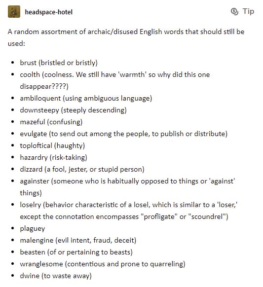 Meme:
Tumblr-user headspace-hotel.
A random assortment of archaic/disused English words that should still be used:
•	brust (bristled or bristly),
•	coolth (coolness. We still have 'warmth' so why did this one disappear????),
•	ambiloquent (using ambiguous language),
•	downsteepy (steeply descending),
•	mazeful (confusing),
•	evulgate (to send out among the people, to publish or distribute),
•	toploftical (haughty),
•	hazardry (risk-taking),
•	dizzard (a fool, jester, or stupid person),
•	againster (someone who is habitually opposed to things or 'against' things),
•	loselry (behavior characteristic of a losel, which is similar to a 'loser,' except the connotation encompasses "profligate" or "scoundrel"),
•	plaguey,
•	malengine (evil intent, fraud, deceit),
•	beasten (of or pertaining to beasts),
•	wranglesome (contentious and prone to quarreling),
•	dwine (to waste away).
