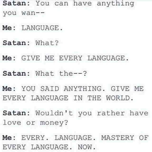 Meme.
Satan: You can have anything you wan--
Me: LANGUAGE.
Satan: What?
Me: GIVE ME EVERY LANGUAGE.
Satan: What the—?
Me: YOU SAID ANYTHING. GIVE ME EVERY LANGUAGE IN THE WORLD.
Satan: Wouldn't you rather have love or money?
Me: EVERY. LANGUAGE. MASTERY OF EVERY LANGUAGE. NOW.