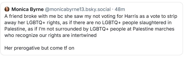 A post from Monica Byrne who says: 
A friend broke with me bc she saw my not voting for Harris as a vote to strip away her LGBTQ+ rights, as if there are no LGBTQ+ people slaughtered in Palestine, as if I’m not surrounded by LGBTQ+ people at Palestine marches who recognize our rights are intertwined 

Her prerogative but come tf on