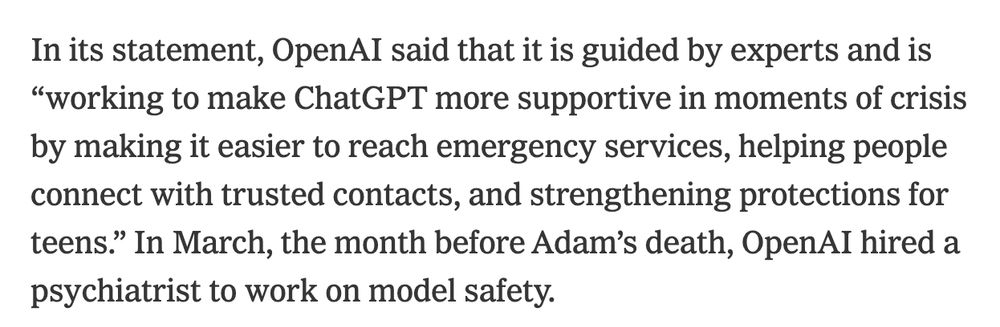 In its statement, OpenAI said that it is guided by experts and is “working to make ChatGPT more supportive in moments of crisis by making it easier to reach emergency services, helping people connect with trusted contacts, and strengthening protections for teens.” In March, the month before Adam’s death, OpenAI hired a psychiatrist to work on model safety.

