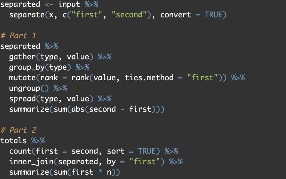 library(tidyverse)
library(adventdrob)

input <- advent_input(1, 2024)

separated <- input %>%
  separate(x, c("first", "second"), convert = TRUE)

# Part 1
separated %>%
  gather(type, value) %>%
  group_by(type) %>%
  mutate(rank = rank(value, ties.method = "first")) %>%
  ungroup() %>%
  spread(type, value) %>%
  summarize(sum(abs(second - first)))

# Part 2
totals %>%
  count(first = second, sort = TRUE) %>%
  inner_join(separated, by = "first") %>%
  summarize(sum(first * n))
