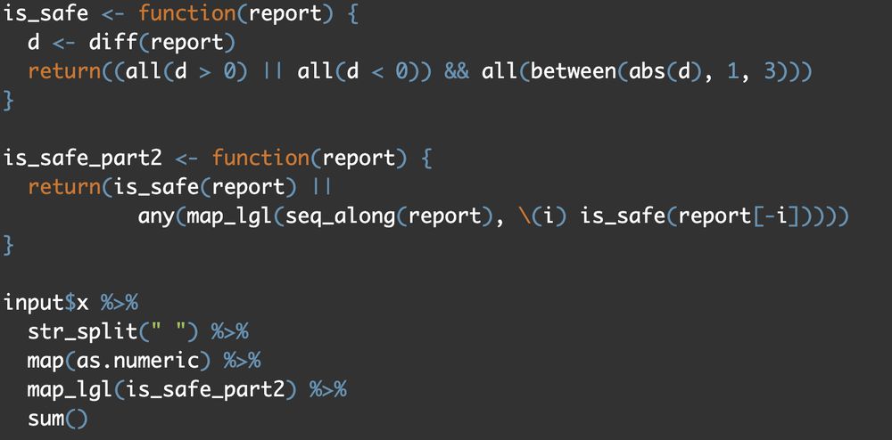 library(tidyverse)
library(adventdrob)

input <- advent_input(2, 2024)
x <- input$x

is_safe <- function(report) {
  d <- diff(report)
  return((all(d > 0) || all(d < 0)) && all(between(abs(d), 1, 3)))
}

is_safe_part2 <- function(report) {
  return(is_safe(report) ||
           any(map_lgl(seq_along(report), \(i) is_safe(report[-i]))))
}

input$x %>%
  str_split(" ") %>%
  map(as.numeric) %>%
  map_lgl(is_safe_part2) %>%
  sum()
