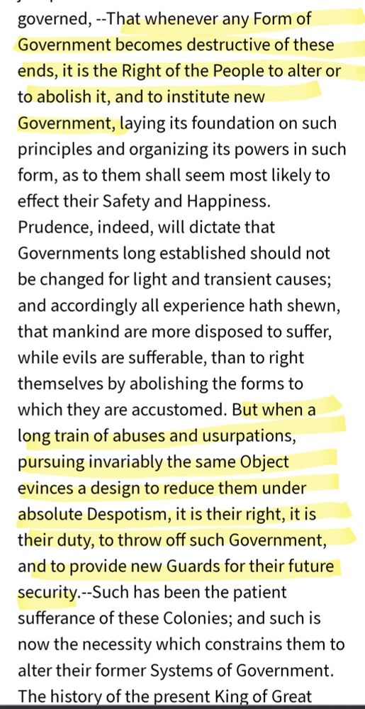 --That whenever any Form of Government becomes destructive of these ends, it is the Right of the People to alter or to abolish it, and to institute new Government,laying its foundation On such principles and organizing its powers in such form, as to them shall seem most likely to effect their Safety and Happiness. Prudence,indeed, will dictate that Governments long established should not be changed for light and transient causes; and accordingly all experience hath shewn, that mankind are more disposed to suffer, while evils are sufferable, than to right themselves by abolishing the forms to which they are accustomed. But when a long train of abuses and usurpations, pursuing invariably the same Object evinces a design to reduce them under absolute Despotism,it is their right, it is their duty, to throw off such Government, and to provide new Guards for their future security.-Such has been the patient sufferance of these Colonies; and such is now the necessity which constrains them to alter their former Systems of Government.