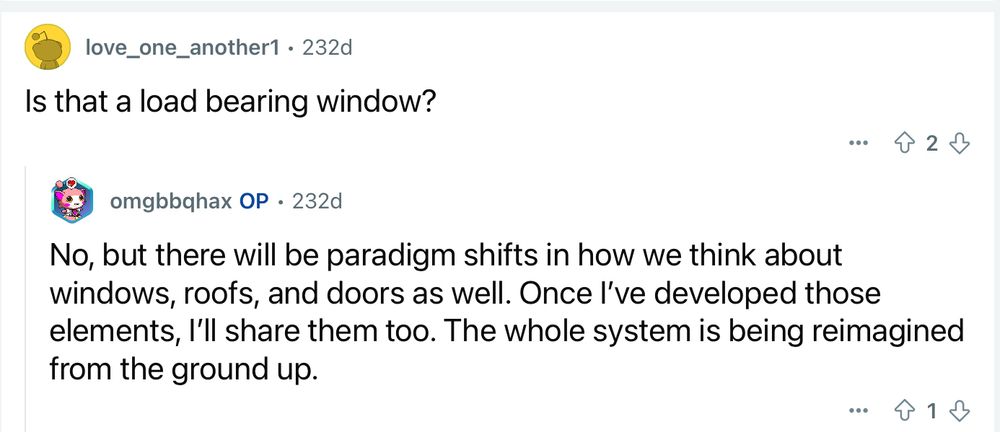 Asked if something was a loadbearing window, our intrepid builder replied “No, but there will be paradigm shifts in how we think about windows, roofs, and doors as well. Once I’ve developed those elements, I’ll share them too. The whole system is being reimagined from the ground up.”

(No, I don’t know what a paradigm shift in windows or roofs would look like. *I* am not an innovator.)
