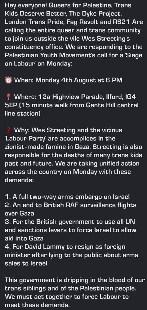Hey everyone! Queers for Palestine, Trans Kids Deserve Better, The Dyke Project, London Trans Pride, Fag Revolt and RS21 Are calling the entire queer and trans community to join us outside the vile Wes Streeting's constituency office. We are responding to the Palestinian Youth Movement's call for a 'Siege on Labour' on Monday:

When: Monday 4th August at 6 PM

Where: 12a Highview Parade, Ilford, IG4 5EP (15 minute walk from Gants Hill central line station)

? Why: Wes Streeting and the vicious 'Labour Party' are accomplices in the zionist-made famine in Gaza. Streeting is also responsible for the deaths of many trans kids past and future. We are taking unified action across the country on Monday with these demands:

1. A full two-way arms embargo on Israel

2. An end to British RAF surveillance flights over Gaza

3. For the British government to use all UN and sanctions levers to force Israel to allow aid into Gaza

4. For David Lammy to resign as foreign minister after lying to the public about arms sales to Israel

This government is dripping in the blood of our trans siblings and of the Palestinian people. We must act together to force Labour to meet these demands.