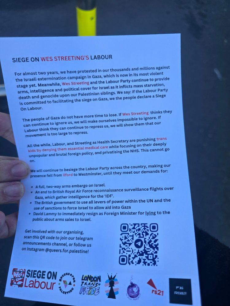 A leaflet saying

SIEGE ON WES STREETING'S LABOUR

For almost two years, we have protested in our thousands and millions against the Israeli extermination campaign in Gaza, which is now in its most violent stage yet. Meanwhile, Wes Streeting and the Labour Party continue to provide arms, intelligence and political cover for Israel as it inflicts mass starvation, death and genocide upon our Palestinian siblings. We say: if the Labour Party is committed to facilitating the siege on Gaza, we the people declare a Siege On Labour.

The people of Gaza do not have more time to lose. If Wes Streeting thinks they can continue to ignore us, we will make ourselves impossible to ignore. If Labour think they can continue to repress us, we will show them that our movement is too large to repress.

All the while, Labour, and Streeting as Health Secretary are punishing trans kids by denying them essential medical care while focusing on their deeply unpopular and brutal foreign policy, and privatising the NHS. This cannot go on.

We will continue to besiege the Labour Party across the country, making our presence felt from Ilford to Westminster, until they meet our demands for:

A full, two-way arms embargo on Israel.

An end to British Royal Air Force reconnaissance surveillance flights over Gaza, which gather intelligence for the 'IDF'.

The British government to use all levers of power within the UN and the use of sanctions to force Israel to allow aid into Gaza

David Lammy to immediately resign as Foreign Minister for lying to the public about arms sales to Israel.

Get involved with our organising, scan this QR code to join our telegram announcements channel, or follow us on instagram @queers.for.palestine!