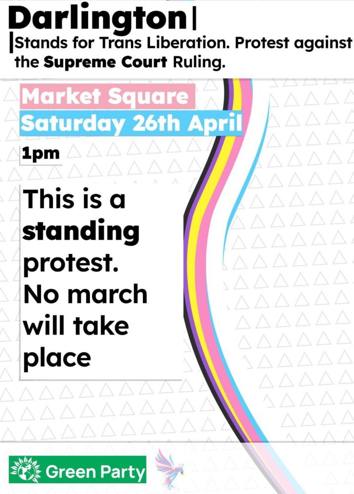 Darlington|

Stands for Trans Liberation. Protest against the Supreme Court Ruling.

Market Square

A

Saturday 26th April

1pm

AAA

This is a standing protest. No march will take place

Green Party