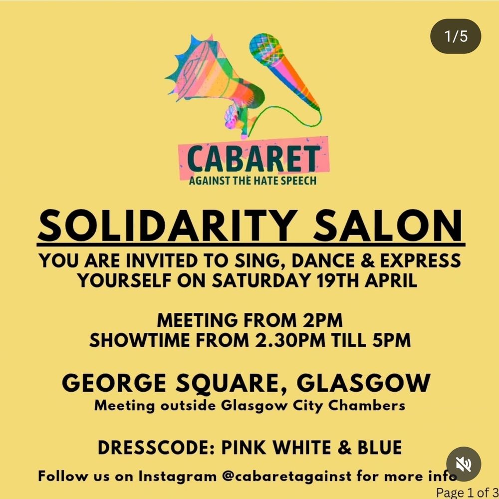AGAINST THE HATE SPEECH

SOLIDARITY SALON

YOU ARE INVITED TO SING, DANCE & EXPRESS YOURSELF ON SATURDAY 19TH APRIL

MEETING FROM 2PM SHOWTIME FROM 2.30PM TILL 5PM

GEORGE SQUARE, GLASGOW Meeting outside Glasgow City Chambers

DRESSCODE: PINK WHITE & BLUE

Follow us on Instagram @cabaretagainst for more info

Page 1 of 3