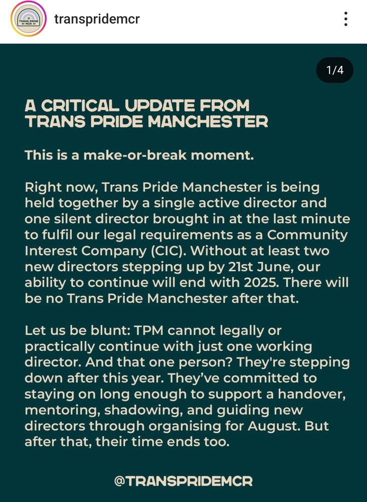 A CRITICAL UPDATE FROM TRANS PRIDE MANCHESTER

This is a make-or-break moment.

Right now, Trans Pride Manchester is being held together by a single active director and one silent director brought in at the last minute to fulfil our legal requirements as a Community Interest Company (CIC). Without at least two new directors stepping up by 21st June, our ability to continue will end with 2025. There will be no Trans Pride Manchester after that.

Let us be blunt: TPM cannot legally or practically continue with just one working director. And that one person? They're stepping down after this year. They've committed to staying on long enough to support a handover, mentoring, shadowing, and guiding new directors through organising for August. But after that, their time ends too.

@TRANSPRIDEMCR