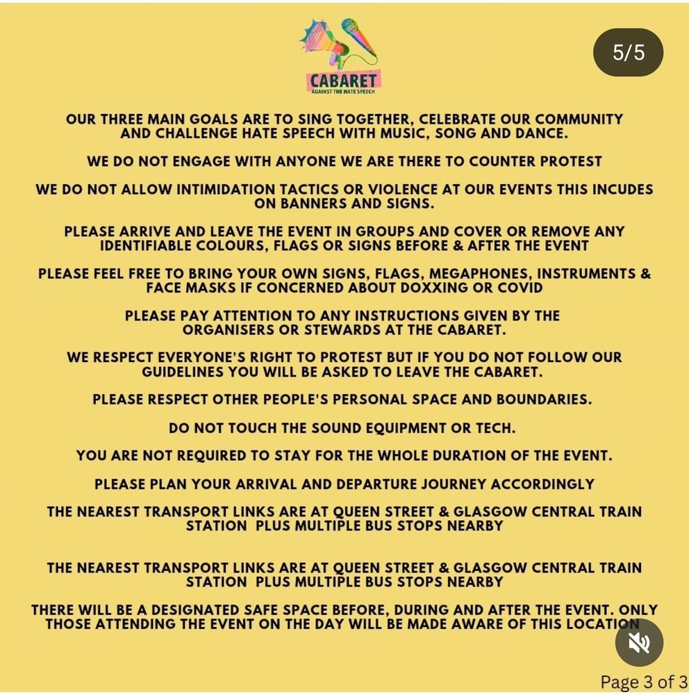 OUR THREE MAIN GOALS ARE TO SING TOGETHER, CELEBRATE OUR COMMUNITY AND CHALLENGE HATE SPEECH WITH MUSIC, SONG AND DANCE.

WE DO NOT ENGAGE WITH ANYONE WE ARE THERE TO COUNTER PROTEST

WE DO NOT ALLOW INTIMIDATION TACTICS OR VIOLENCE AT OUR EVENTS THIS INCUDES ON BANNERS AND SIGNS.

PLEASE ARRIVE AND LEAVE THE EVENT IN GROUPS AND COVER OR REMOVE ANY IDENTIFIABLE COLOURS, FLAGS OR SIGNS BEFORE & AFTER THE EVENT

PLEASE FEEL FREE TO BRING YOUR OWN SIGNS, FLAGS, MEGAPHONES, INSTRUMENTS & FACE MASKS IF CONCERNED ABOUT DOXXING OR COVID

PLEASE PAY ATTENTION TO ANY INSTRUCTIONS GIVEN BY THE ORGANISERS OR STEWARDS AT THE CABARET.

WE RESPECT EVERYONE'S RIGHT TO PROTEST BUT IF YOU DO NOT FOLLOW OUR GUIDELINES YOU WILL BE ASKED TO LEAVE THE CABARET.

PLEASE RESPECT OTHER PEOPLE'S PERSONAL SPACE AND BOUNDARIES.

DO NOT TOUCH THE SOUND EQUIPMENT OR TECH.

YOU ARE NOT REQUIRED TO STAY FOR THE WHOLE DURATION OF THE EVENT.

PLEASE PLAN YOUR ARRIVAL AND DEPARTURE JOURNEY ACCORDINGLY

THE NEAREST TRANSPORT LINKS ARE AT QUEEN STREET & GLASGOW CENTRAL TRAIN STATION PLUS MULTIPLE BUS STOPS NEARBY

THE NEAREST TRANSPORT LINKS ARE AT QUEEN STREET & GLASGOW CENTRAL TRAIN STATION PLUS MULTIPLE BUS STOPS NEARBY

THERE WILL BE A DESIGNATED SAFE SPACE BEFORE, DURING AND AFTER THE EVENT. ONLY THOSE ATTENDING THE EVENT ON THE DAY WILL BE MADE AWARE OF THIS LOCATION

Page 3 of 3