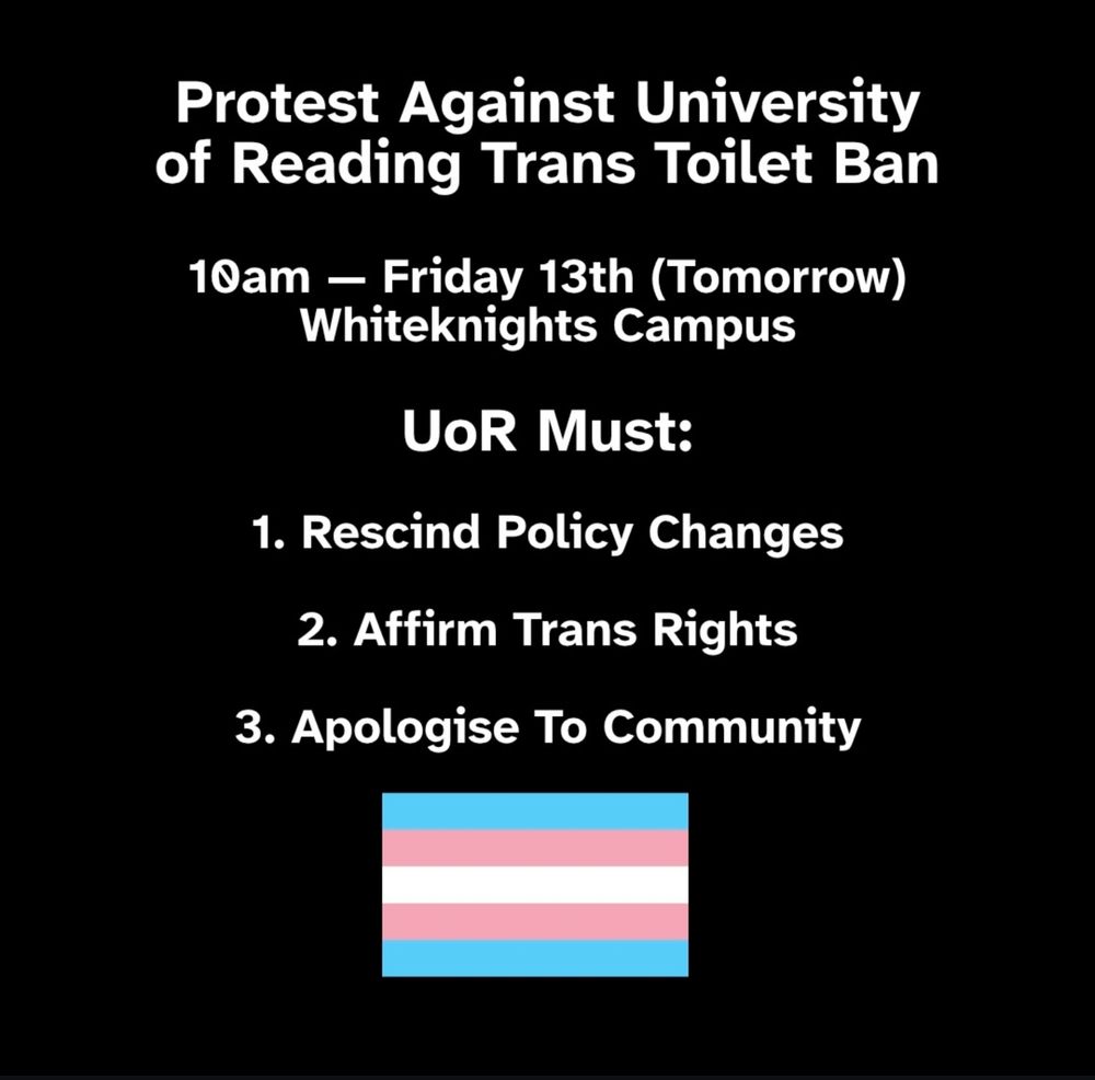 Protest Against University of Reading Trans Toilet Ban

10am - Friday 13th (Tomorrow) Whiteknights Campus

UoR Must:

1. Rescind Policy Changes

2. Affirm Trans Rights

3. Apologise To Community

Trans flag at the bottom