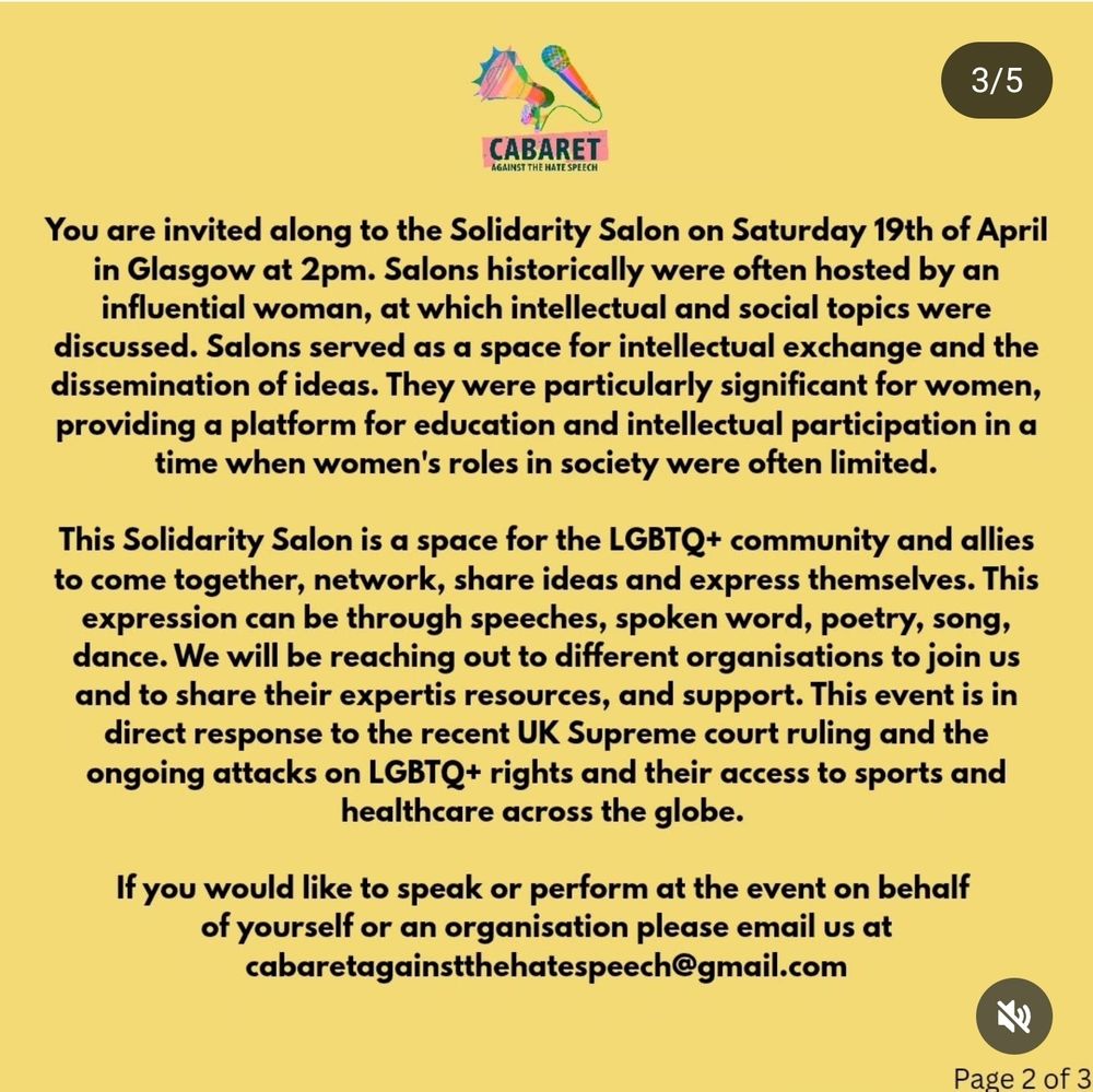 You are invited along to the Solidarity Salon on Saturday 19th of April in Glasgow at 2pm. Salons historically were often hosted by an influential woman, at which intellectual and social topics were discussed. Salons served as a space for intellectual exchange and the dissemination of ideas. They were particularly significant for women, providing a platform for education and intellectual participation in a time when women's roles in society were often limited.

This Solidarity Salon is a space for the LGBTQ+ community and allies to come together, network, share ideas and express themselves. This expression can be through speeches, spoken word, poetry, song, dance. We will be reaching out to different organisations to join us and to share their expertis resources, and support. This event is in direct response to the recent UK Supreme court ruling and the ongoing attacks on LGBTQ+ rights and their access to sports and healthcare across the globe.

If you would like to speak or perform at the event on behalf of yourself or an organisation please email us at cabaretagainstthehatespeech@gmail.com