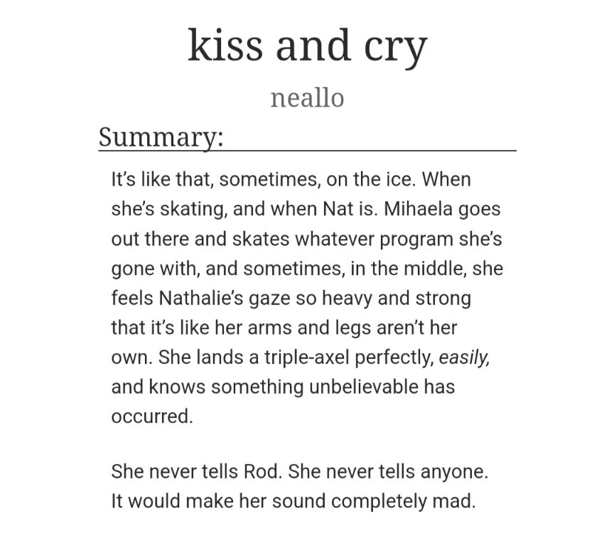 kiss and cry
neallo
Summary:
It's like that, sometimes, on the ice. When she's skating, and when Nat is. Mihaela goes out there and skates whatever program she's gone with, and sometimes, in the middle, she feels Nathalie's gaze so heavy and strong that it's like her arms and legs aren't her own. She lands a triple-axel perfectly, easily, and knows something unbelievable has occurred.
She never tells Rod. She never tells anyone. It would make her sound completely mad.