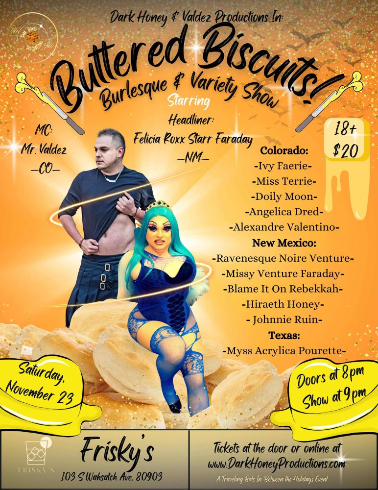 This is a show poster for Dark Honey and Valdez Productions' upcoming show, Buttered Biscuits. It features Mr Valdez, the MC, and Felicia Roxx Starr Faraday, the Headliner, on an orange background and lists other featured performers. From Colorado, the performers are Ivy Faerie, Miss Terrie, Doily Moon, Angelica Dred, and Alexandre Valentino. From New Mexico, performers include Ravensque Noire Venture, Missy Venture Faraday, Blame it in Rebekah, Hiraeth Honey, and Johnny Ruin. From Texas, the featured performer is Myss Acrylica Pourette. The event takes place at Frisky's in Colorado' Springs on Saturday November 23rd, with doors at 8, and the show beginning at 9.