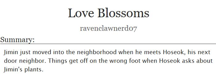 Love Blossoms
ravenclawnerd07

Summary:
Jimin just moved into the neighborhood when he meets Hoseok, his next door neighbor. Things get off on the wrong foot when Hoseok asks about Jimin's plants.