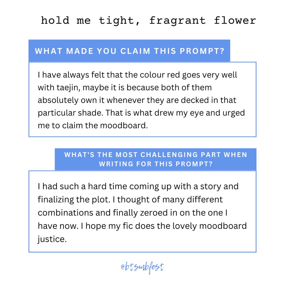 in the upper right corner is the title of the featured fic "hold me tight, fragrant flower"

a  first [pastel blue] banner with the words "What made you claim this prompt?"

inside a frame with [pastel blue] border lines are the lines "[I have always felt that the colour red goes very well with taejin, maybe it is because both of them absolutely own it whenever they are decked in that particular shade. That is what drew my eye and urged me to claim the moodboard.]"

a  second [pastel blue] banner with the words "What's the most challenging part when writing for this prompt?"

inside a second frame with [pastel blue] border lines are the lines "[I had such a hard time coming up with a story and finalizing the plot. I thought of many different combinations and finally zeroed in on the one I have now. I hope my fic does the lovely moodboard justice.]"

@btsmbfest