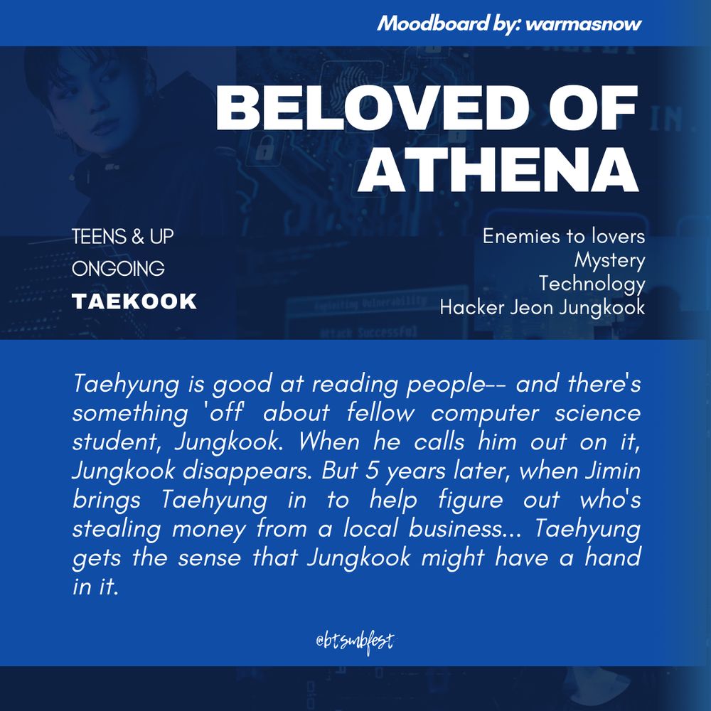 "A graphic with the moodboard from the previous photo set in 88% transparency in the background with blue gradient where the following texts are written:

Moodboard by: warmasnow

Title: Beloved of Athena
Rating: Teens & Up
Status: Ongoing
Pairing: Taekook 

Tags: Enemies to lovers. Mystery. Technology. Hacker Jeon Jungkook

Summary: 

Taehyung is good at reading people-- and there's something 'off' about fellow computer science student, Jungkook. When he calls him out on it, Jungkook disappears. But 5 years later, when Jimin brings Taehyung in to help figure out who's stealing money from a local business... Taehyung gets the sense that Jungkook might have a hand in it.


@btsmbfest
"