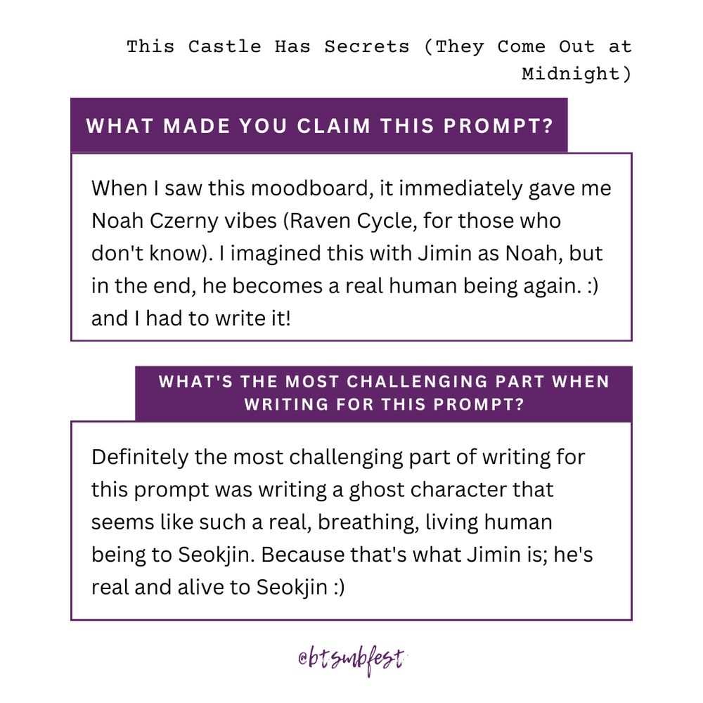 on the upper right corner is the title of the featured fic " ."

inside a frame with purple border lines is the answer to the question: "What made you claim this prompt?"

When I saw this moodboard, it immediately gave me Noah Czerny vibes (Raven Cycle, for those who don't know). I imagined this with Jimin as Noah, but in the end, he becomes a real human being again. :) and I had to write it!

inside another frame with purple border lines is the answer to the question: "What's the most challenging part when writing for this prompt?"

Definitely the most challenging part of writing for this prompt was writing a ghost character that seems like such a real, breathing, living human being to Seokjin. Because that's what Jimin is; he's real and alive to Seokjin :)

@btsmbfest