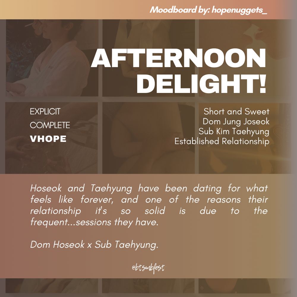 a graphic with the moodboard from the previous photo set in 88% transparency in the background with tan and gold gradient where the following texts are written:

Moodboard by: hopenuggets_

Title: afternoon delight!

Rating: Explicit
Status: Complete
Pairing: Vhope

Tags: Short and Sweet. Dom Jung Joseok. Sub Kim Taehyung. Established Relationship

Summary: Hoseok and Taehyung have been dating for what feels like forever, and one of the reasons their relationship it's so solid is due to the frequent...sessions they have. 

Dom Hoseok x Sub Taehyung.

@btsmbfest
