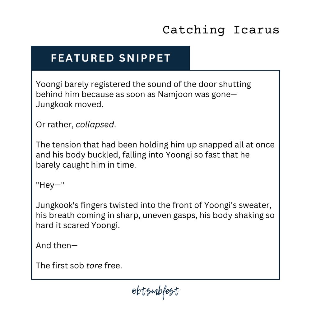 in the upper right corner is the title of the featured fic "I Can't Love You in the Dark."

a dark azure banner with the words "Featured Snippet"

inside a frame with dark azure border lines is the snippet

""Yoongi barely registered the sound of the door shutting behind him because as soon as Namjoon was gone—
Jungkook moved.
Or rather, collapsed.
The tension that had been holding him up snapped all at once and his body buckled, falling into Yoongi so fast that he barely caught him in time.
""Hey—""
Jungkook's fingers twisted into the front of Yoongi’s sweater, his breath coming in sharp, uneven gasps, his body shaking so hard it scared Yoongi—
And then—
The first sob tore free."

@btsmbfest