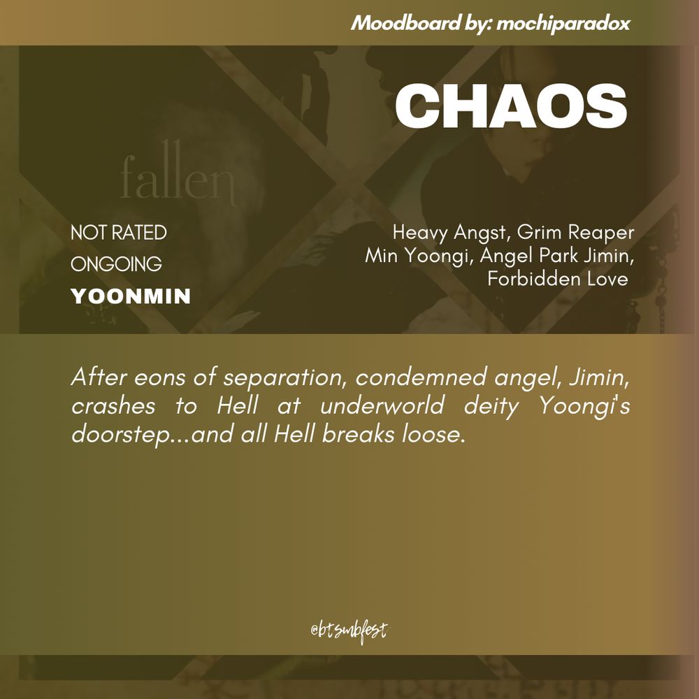 "A graphic with the moodboard from the previous photo set in 88% transparency in the background with olive green gradient where the following texts are written:

Moodboard by: mochiparadox

Title: CHAOS
Rating: Not Rated
Status: Ongoing
Pairing: Yoonmin 

Tags: Heavy Angst. Grim Reaper Min Yoongi. Angel Park Jimin. Forbidden Love 

Summary:

After eons of separation, condemned angel, Jimin, crashes to Hell at underworld deity Yoongi's doorstep...and all Hell breaks loose. 


@btsmbfest
"