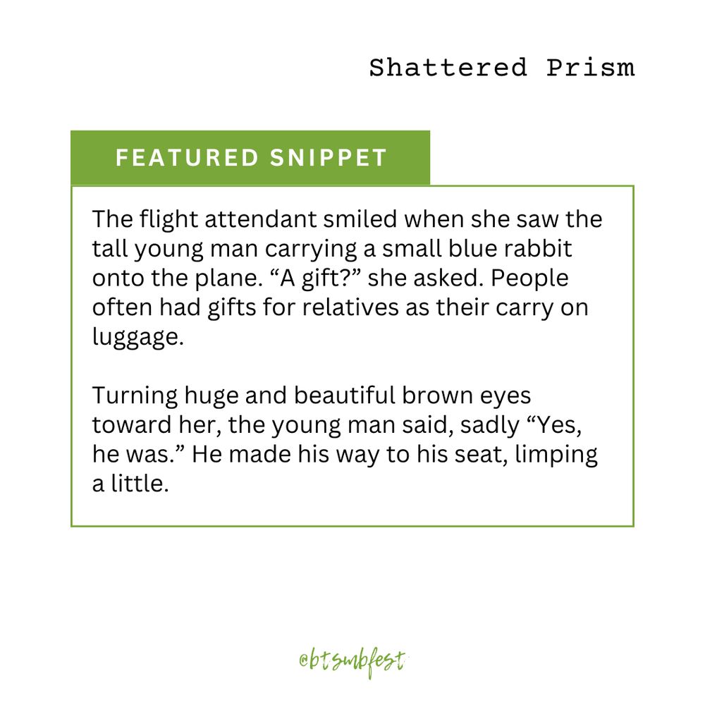 in the upper right corner is the title of the featured fic "Shattered Prism"

a [bright green] banner with the words "Featured Snippet"

inside a frame with [bright green] border lines is the snippet

"["The flight attendant smiled when she saw the tall young man carrying a small blue rabbit onto the plane. “A gift?” she asked. People often had gifts for relatives as their carry on luggage.
Turning huge and beautiful brown eyes toward her, the young man said, sadly “Yes, he was.” He made his way to his seat, limping a little.
"]"

@btsmbfest