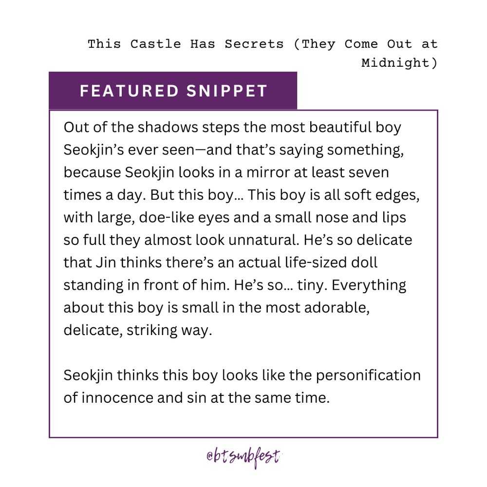 on the upper right corner is the title of the featured fic "This Castle Has Secrets (They Come Out at Midnight)."

inside a frame with purple border lines is the featured snippet:

Out of the shadows steps the most beautiful boy Seokjin’s ever seen—and that’s saying something, because Seokjin looks in a mirror at least seven times a day. But this boy… This boy is all soft edges, with large, doe-like eyes and a small nose and lips so full they almost look unnatural. He’s so delicate that Jin thinks there’s an actual life-sized doll standing in front of him. He’s so… tiny. Everything about this boy is small in the most adorable, delicate, striking way.

Seokjin thinks this boy looks like the personification of innocence and sin at the same time.

@btsmbfest
