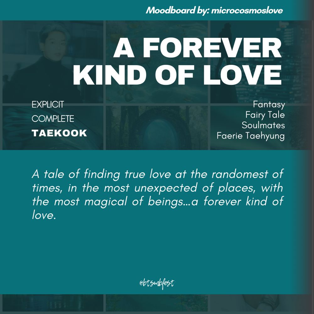 a graphic with the moodboard from the previous photo set in 88% transparency in the background with shades of cyan gradient where the following texts are written:

Moodboard by: microcosmoslove

Title: A Forever Kind of Love
Rating: Explicit
Status: Complete
Pairing: Taekook

Tags: Fantasy. Fairy Tale. Soulmates. Faerie Taehyung

Summary: A tale of finding true love at the randomest of times, in the most unexpected of places, with the most magical of beings…a forever kind of love.

@btsmbfest

