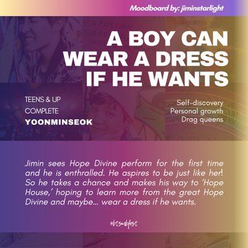 a graphic with the moodboard from the previous photo set in 88% transparency in the background with violet, very dark pink, and dark yellow gradient where the following texts are written:

Moodboard by: jiminstarlight

Title: A Boy Can Wear a Dress if He Wants
Rating: Teens & Up
Status: Complete
Pairing: Yoonminseok

Tags: Self-discovery. Personal growth. Drag queens

Summary: Jimin sees Hope Divine perform for the first time and he is enthralled. He aspires to be just like her! So he takes a chance and makes his way to ‘Hope House,’ hoping to learn more from the great Hope Divine and maybe… wear a dress if he wants.

@btsmbfest
