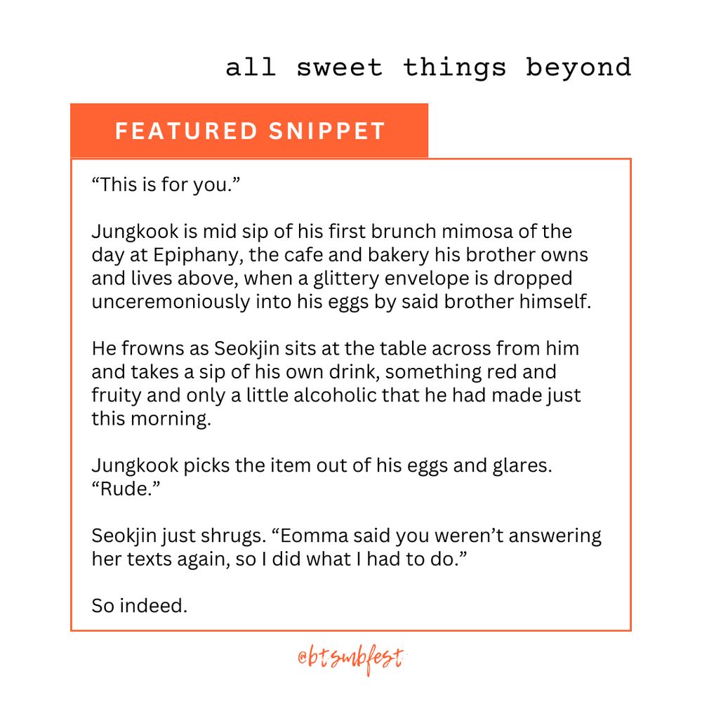 in the upper right corner is the title of the featured fic "title"

an [orange] banner with the words "Featured Snippet"

inside a frame with [orange] border lines is the snippet

"[“This is for you.”

Jungkook is mid sip of his first brunch mimosa of the day at Epiphany, the cafe and bakery his brother owns and lives above, when a glittery envelope is dropped unceremoniously into his eggs by said brother himself.

He frowns as Seokjin sits at the table across from him and takes a sip of his own drink, something red and fruity and only a little alcoholic that he had made just this morning.

Jungkook picks the item out of his eggs and glares. “Rude.”

Seokjin just shrugs. “Eomma said you weren’t answering her texts again, so I did what I had to do.”

So indeed.]"


@btsmbfest