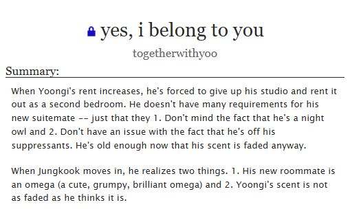 yes, i belong to you
togetherwithyoo

Summary:
When Yoongi's rent increases, he's forced to give up his studio and rent it out as a second bedroom. He doesn't have many requirements for his new suitemate -- just that they 1. Don't mind the fact that he's a night owl and 2. Don't have an issue with the fact that he's off his suppressants. He's old enough now that his scent is faded anyway.

When Jungkook moves in, he realizes two things. 1. His new roommate is an omega (a cute, grumpy, brilliant omega) and 2. Yoongi's scent is not as faded as he thinks it is.