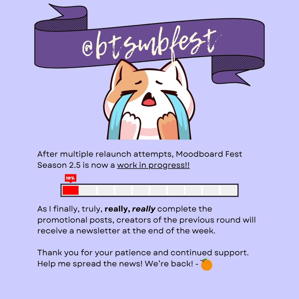 Graphic with lilac background and text "@btsmbfest" on violet banner at the top. A graphic of a crying cat followed by the text that reads "After multiple relaunch attempts, Moodboard Fest Season 2.5 is now a work in progress!! As I finally, truly, really, really complete the promotional posts, creators of the previous round will receive a newsletter at the end of the week. Thank you for your patience and continued support. Help me spread the news! We’re back!" Followed by an orange emoji. A loading bar with 10% in the middle of the graphic.