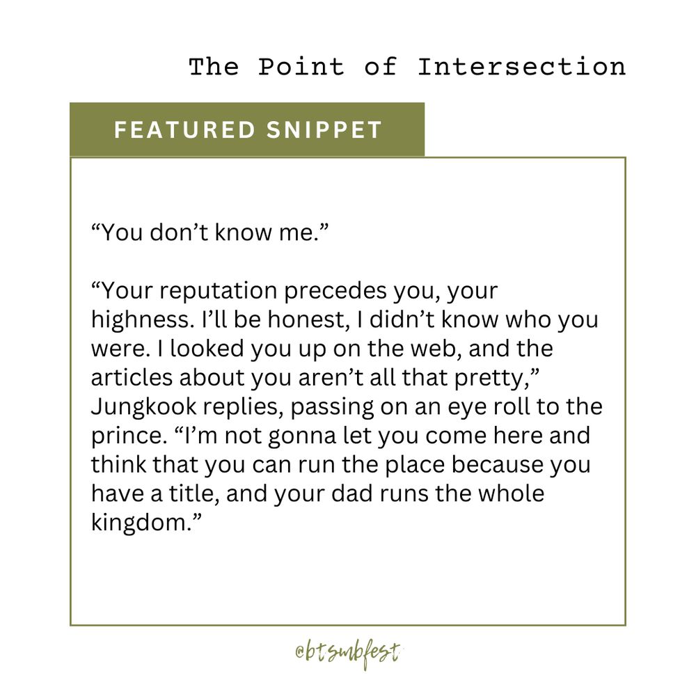 in the upper right corner is the title of the featured fic "The Point of Intersection"

a [olive green] banner with the words "Featured Snippet"

inside a frame with [olive green] border lines is the snippet

"[“You don’t know me.”

“Your reputation precedes you, your highness. I’ll be honest, I didn’t know who you were. I looked you up  on the web, and the articles about you aren’t all that pretty,” Jungkook replies, passing on an eye roll to the prince. “I’m not gonna let you come here and think that you can run the place because you have a title, and your dad runs the whole kingdom.”]"

@btsmbfest