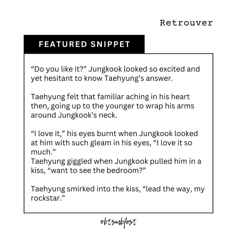 in the upper right corner is the title of the featured fic "Retrouver"

a [black] banner with the words "Featured Snippet"

inside a frame with [black] border lines is the snippet

"[“Do you like it?” Jungkook looked so excited and yet hesitant to know Taehyung’s answer.

Taehyung felt that familiar aching in his heart then, going up to the younger to wrap his arms around Jungkook’s neck.

“I love it,” his eyes burnt when Jungkook looked at him with such gleam in his eyes, “I love it so much.”
Taehyung giggled when Jungkook pulled him in a kiss, “want to see the bedroom?”

Taehyung smirked into the kiss, “lead the way, my rockstar.”]"
@btsmbfest