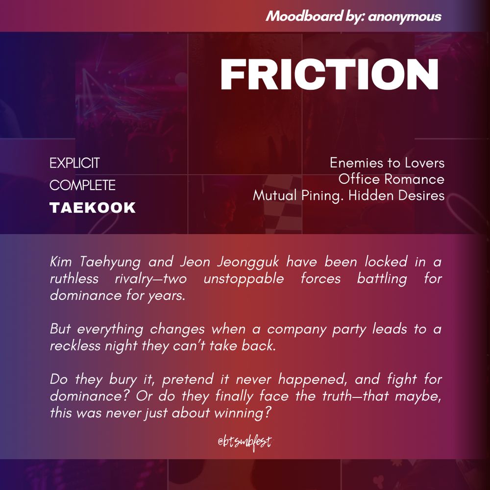 A graphic with the moodboard from the previous photo set in 88% transparency in the background with red and violet gradient where the following texts are written:

Moodboard by: anonymous

Title: FRICTION
Rating: Explicit
Status: Complete
Pairing: Taekook

Tags: Enemies to Lovers. Office Romance. Mutual Pining. Hidden Desires

Summary: 

Kim Taehyung and Jeon Jeongguk have been locked in a ruthless rivalry—two unstoppable forces battling for dominance for years.

But everything changes when a company party leads to a reckless night they can’t take back.

Do they bury it, pretend it never happened, and fight for dominance? Or do they finally face the truth—that maybe, this was never just about winning?

@btsmbfest
