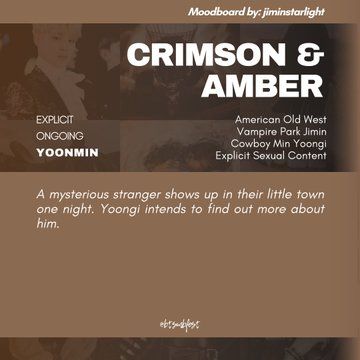 "A graphic with the moodboard from the previous photo set in 88% transparency in the background with tan gradient where the following texts are written:

Moodboard by: jiminstarlight

Title: Crimson & Amber
Rating: Explicit
Status: Ongoing
Pairing: Yoonmin

Tags: American Old West, Vampire Park Jimin, Cowboy Min Yoongi, Explicit Sexual Content

Summary: 

A mysterious stranger shows up in their little town one night. Yoongi intends to find out more about him.

@btsmbfest