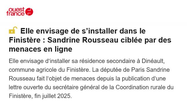 Elle envisage de s’installer dans le Finistère : Sandrine Rousseau ciblée par des menaces en ligne

Elle envisage d’installer sa résidence secondaire à Dinéault, commune agricole du Finistère. La députée de Paris Sandrine Rousseau fait l’objet de menaces depuis la publication d’une lettre ouverte du secrétaire général de la Coordination rurale du Finistère, fin juillet 2025.