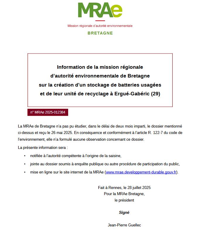 BRETAGNE
n° MRAe 2025-012384
La MRAe de Bretagne n’a pas pu étudier, dans le délai de deux mois imparti, le dossier mentionné ci-dessus et reçu le 26 mai 2025. En  conséquence et conformément à l’article R. 122-7 du code de l’environnement, elle n’a formulé aucune observation concernant ce dossier.
La présente information sera :
• notifiée à l’autorité compétente à l’origine de la saisine,
• jointe au dossier soumis à enquête publique ou autre procédure de participation du public,
• mise en ligne sur le site internet de la MRAe (www.mrae.developpement-durable.gouv.fr).
Fait à Rennes, le 28 juillet 2025
Pour la MRAe Bretagne,
le président
Signé
Jean-Pierre Guellec
Information en date du 28 juillet 2025
Mission régionale d’autorité environnementale de BRETAGNE
Information de la mission régionale d’autorité environnementale de Bretagne sur la création d'un stockage de batteries usagées et de leur unité de recyclage à Ergué-Gabéric (29)