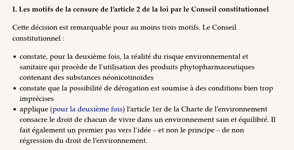 I. Les motifs de la censure de l’article 2 de la loi par le Conseil constitutionnel

Cette décision est remarquable pour au moins trois motifs. Le Conseil constitutionnel :

    constate, pour la deuxième fois, la réalité du risque environnemental et sanitaire qui procède de l’utilisation des produits phytopharmaceutiques contenant des substances néonicotinoïdes
    constate que la possibilité de dérogation est soumise à des conditions bien trop imprécises
    applique (pour la deuxième fois) l’article 1er de la Charte de l’environnement consacre le droit de chacun de vivre dans un environnement sain et équilibré. Il fait également un premier pas vers l’idée – et non le principe – de non régression du droit de l’environnement.
