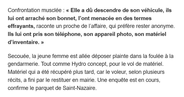 Confrontation musclée : « Elle a dû descendre de son véhicule, ils lui ont arraché son bonnet, l’ont menacée en des termes effrayants, raconte un proche de l’affaire, qui préfère rester anonyme. Ils lui ont pris son téléphone, son appareil photo, son matériel d’inventaire. »

Secouée, la jeune femme est allée déposer plainte dans la foulée à la gendarmerie. Tout comme Hydro concept, pour le vol de matériel. Matériel qui a été récupéré plus tard, car le voleur, selon plusieurs récits, a fini par le restituer en mairie. Une enquête est en cours, confirme le parquet de Saint-Nazaire.