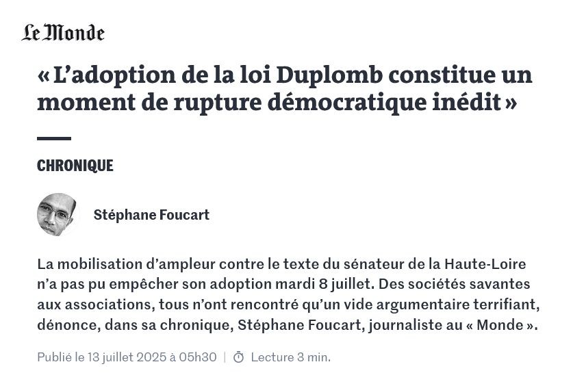 « L’adoption de la loi Duplomb constitue un moment de rupture démocratique inédit »

Stéphane Foucart - Le Monde (chronique)
13 juillet 2025

La mobilisation d’ampleur contre le texte du sénateur de la Haute-Loire n’a pas pu empêcher son adoption mardi 8 juillet. Des sociétés savantes aux associations, tous n’ont rencontré qu’un vide argumentaire terrifiant, dénonce, dans sa chronique, Stéphane Foucart, journaliste au « Monde ».