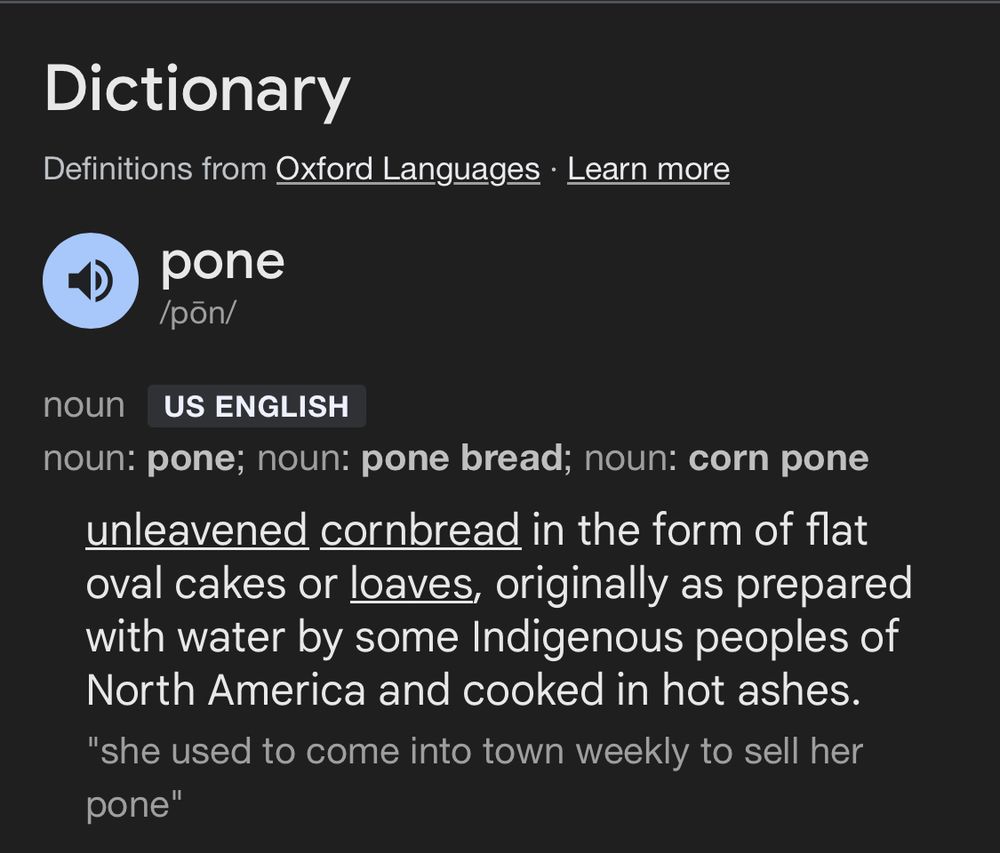 Dictionary
Definitions from Oxford Languages • Learn more
pone /pon/
noun
US ENGLISH
noun: pone; noun: pone bread; noun: corn pone unleavened cornbread in the form of flat oval cakes or loaves, originally as prepared with water by some Indigenous peoples of North America and cooked in hot ashes.
"she used to come into town weekly to sell her pone"