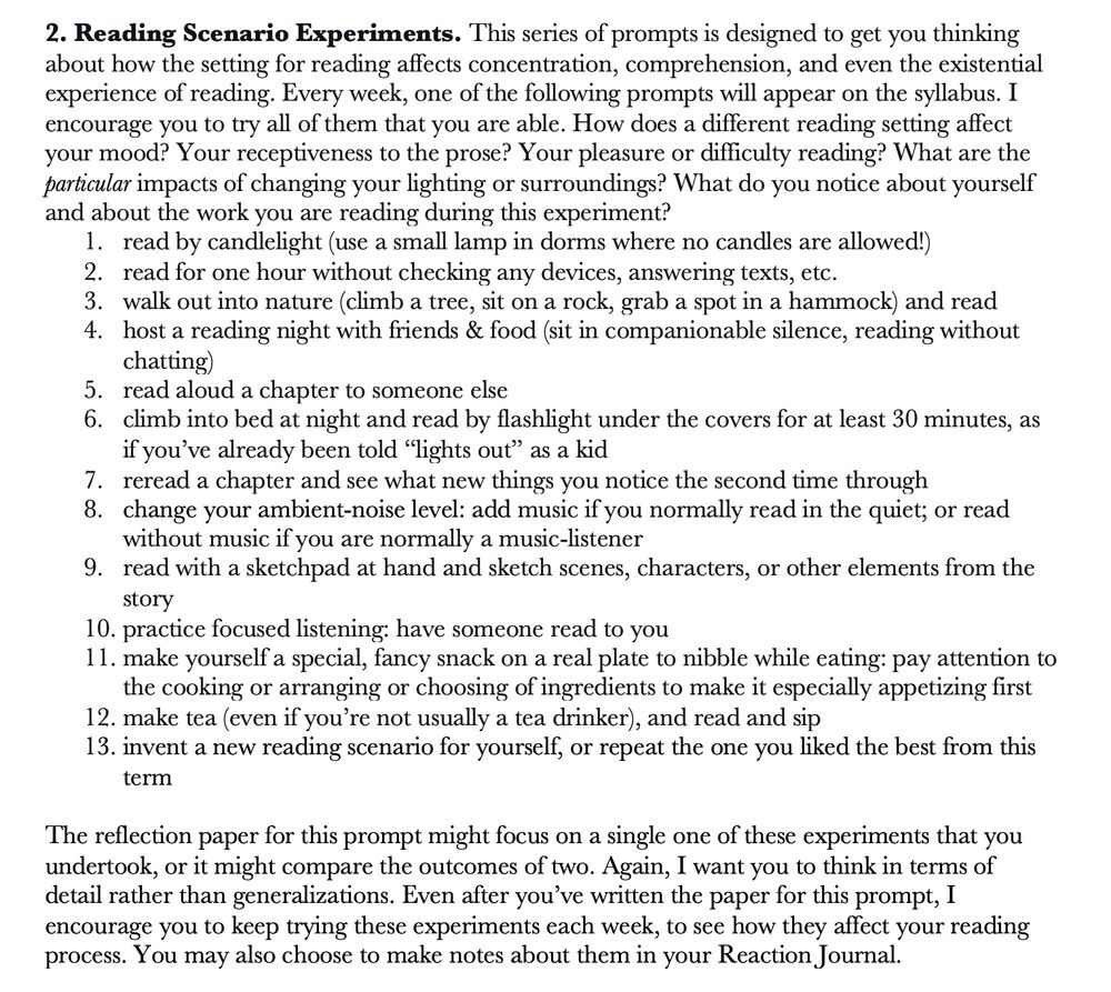 Reading Scenario Experiments. This series of prompts is designed to get you thinking about how the setting for reading affects concentration, comprehension, and even the existential experience of reading. Every week, one of the following prompts will appear on the syllabus. I encourage you to try all of them that you are able. How does a different reading setting affect your mood? Your receptiveness to the prose? Your pleasure or difficulty reading? What are the particular impacts of changing your lighting or surroundings? What do you notice about yourself and about the work you are reading during this experiment? 
1.	read by candlelight (use a small lamp in dorms where no candles are allowed!)
2.	read for one hour without checking any devices, answering texts, etc.
3.	walk out into nature (climb a tree, sit on a rock, grab a spot in a hammock) and read
4.	host a reading night with friends & food (sit in companionable silence, reading without chatting)
5.	read aloud a chapter to someone else
6.	climb into bed at night and read by flashlight under the covers for at least 30 minutes, as if you’ve already been told “lights out” as a kid
7.	reread a chapter and see what new things you notice the second time through
8.	change your ambient-noise level: add music if you normally read in the quiet; or read without music if you are normally a music-listener
9.	read with a sketchpad at hand and sketch scenes, characters, or other elements from the story
10.	practice focused listening: have someone read to you
11.	make yourself a special, fancy snack on a real plate to nibble while eating: pay attention to the cooking or arranging or choosing of ingredients to make it especially appetizing first
12.	make tea (even if you’re not usually a tea drinker), and read and sip
13.	invent a new reading scenario for yourself, or repeat the one you liked the best from this term 

[writing assignment using these prompts follows; text character limit prevents inclusion of it in full]
